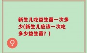 新生儿吃益生菌一次多少(新生儿应该一次吃多少益生菌？)