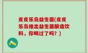 皮皮乐岛益生菌(皮皮乐岛推出益生菌酿造饮料，你喝过了吗？)
