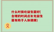 什么时侯吃益生菌好(合理的时间点补充益生菌有助于人体健康)
