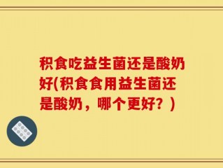 积食吃益生菌还是酸奶好(积食食用益生菌还是酸奶，哪个更好？)