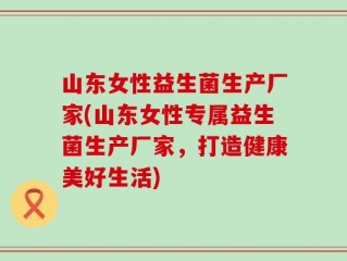 山东女性益生菌生产厂家(山东女性专属益生菌生产厂家，打造健康美好生活)