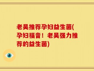 老吴推荐孕妇益生菌(孕妇福音！老吴强力推荐的益生菌)