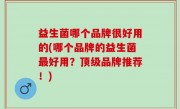 益生菌哪个品牌很好用的(哪个品牌的益生菌最好用？顶级品牌推荐！)