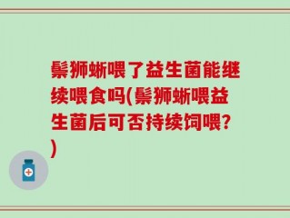 鬃狮蜥喂了益生菌能继续喂食吗(鬃狮蜥喂益生菌后可否持续饲喂？)