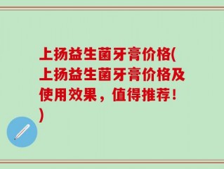 上扬益生菌牙膏价格(上扬益生菌牙膏价格及使用效果，值得推荐！)