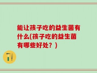 能让孩子吃的益生菌有什么(孩子吃的益生菌有哪些好处？)