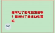 猫咪吐了能吃益生菌嘛？猫咪吐了能吃益生菌吗