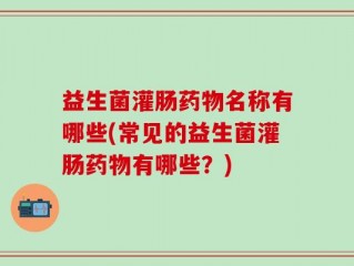 益生菌灌肠药物名称有哪些(常见的益生菌灌肠药物有哪些？)