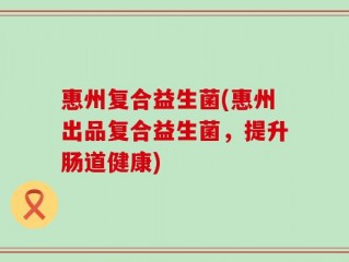 惠州复合益生菌(惠州出品复合益生菌，提升肠道健康)