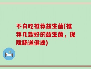 不白吃推荐益生菌(推荐几款好的益生菌，保障肠道健康)