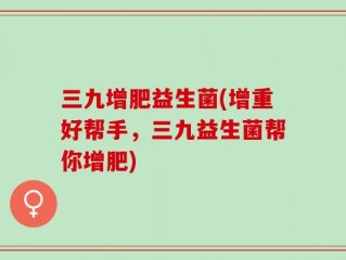 三九增肥益生菌(增重好帮手，三九益生菌帮你增肥)