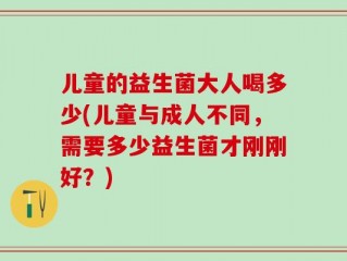 儿童的益生菌大人喝多少(儿童与成人不同，需要多少益生菌才刚刚好？)