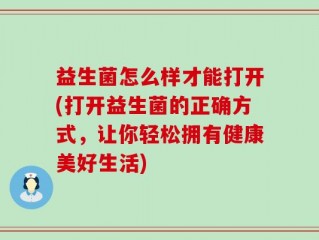益生菌怎么样才能打开(打开益生菌的正确方式，让你轻松拥有健康美好生活)