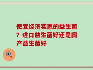 便宜经济实惠的益生菌？进口益生菌好还是国产益生菌好