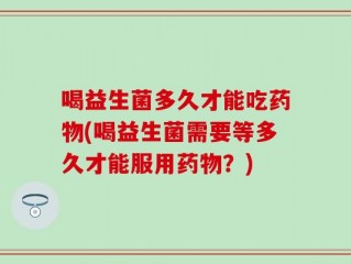 喝益生菌多久才能吃药物(喝益生菌需要等多久才能服用药物？)