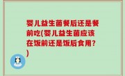 婴儿益生菌餐后还是餐前吃(婴儿益生菌应该在饭前还是饭后食用？)