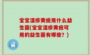 宝宝湿疹黄疸用什么益生菌(宝宝湿疹黄疸可用的益生菌有哪些？)
