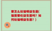 要怎么给猫喂益生菌(猫需要吃益生菌吗？如何给猫喂益生菌？)