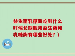 益生菌乳糖酶吃到什么时候长期服用益生菌和乳糖酶有哪些好处？)