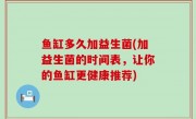 鱼缸多久加益生菌(加益生菌的时间表，让你的鱼缸更健康推荐)