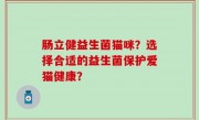 肠立健益生菌猫咪？选择合适的益生菌保护爱猫健康？