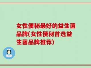 女性便秘最好的益生菌品牌(女性便秘首选益生菌品牌推荐)