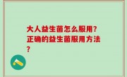 大人益生菌怎么服用？正确的益生菌服用方法？