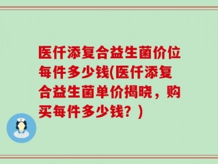 医仟添复合益生菌价位每件多少钱(医仟添复合益生菌单价揭晓，购买每件多少钱？)