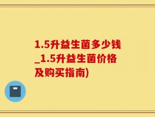 1.5升益生菌多少钱_1.5升益生菌价格及购买指南)