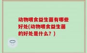 动物喂食益生菌有哪些好处(动物喂食益生菌的好处是什么？)