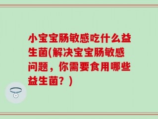 小宝宝肠敏感吃什么益生菌(解决宝宝肠敏感问题，你需要食用哪些益生菌？)