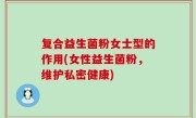复合益生菌粉女士型的作用(女性益生菌粉，维护私密健康)