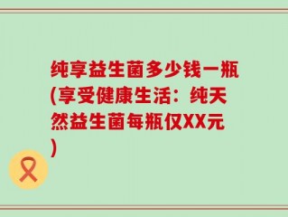 纯享益生菌多少钱一瓶(享受健康生活：纯天然益生菌每瓶仅XX元)