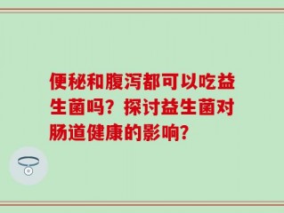 便秘和腹泻都可以吃益生菌吗？探讨益生菌对肠道健康的影响？