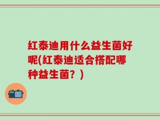 红泰迪用什么益生菌好呢(红泰迪适合搭配哪种益生菌？)