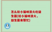 怎么给小猫咪清火吃益生菌(给小猫咪清火，益生菌来帮忙)