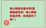 恒心牌益生菌冲剂(重建肠道生态！恒心牌益生菌冲剂，你准备好了吗？)