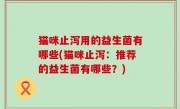 猫咪止泻用的益生菌有哪些(猫咪止泻：推荐的益生菌有哪些？)