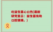 吃益生菌心口热(最新研究显示：益生菌有助口腔健康。)