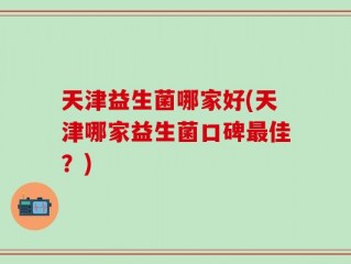 天津益生菌哪家好(天津哪家益生菌口碑最佳？)