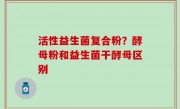 活性益生菌复合粉？酵母粉和益生菌干酵母区别