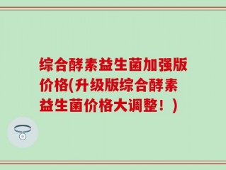 综合酵素益生菌加强版价格(升级版综合酵素益生菌价格大调整！)