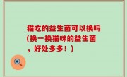猫吃的益生菌可以换吗(换一换猫咪的益生菌，好处多多！)