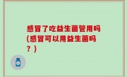 感冒了吃益生菌管用吗(感冒可以用益生菌吗？)