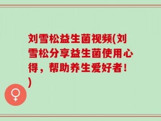 刘雪松益生菌视频(刘雪松分享益生菌使用心得，帮助养生爱好者！)