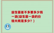 益生菌差不多要多少钱一袋(益生菌一袋的价格大概是多少？)