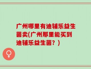 广州哪里有迪辅乐益生菌卖(广州那里能买到迪辅乐益生菌？)