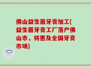 佛山益生菌牙膏加工(益生菌牙膏工厂落户佛山市，将惠及全国牙膏市场)