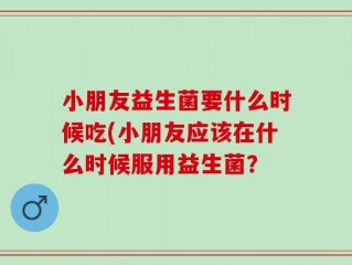 小朋友益生菌要什么时候吃(小朋友应该在什么时候服用益生菌？