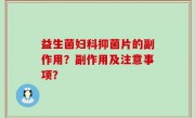 益生菌妇科抑菌片的副作用？副作用及注意事项？